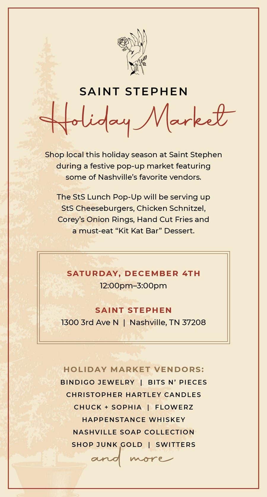 Nashville Holiday Market at Saint Stephen, the restaurant will turn into a festive market and will feature local vendors such as Bindigo Jewlery, Bits N’ Pieces, Christopher Hartley Candles, Chuck + Sophia, Flowerz, Happenstance Whiskey, Nashville Soap Company, Shop Junk Gold, Switters, and more.